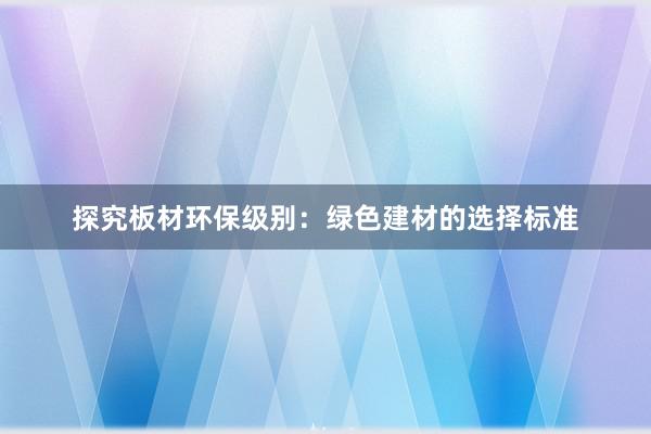 探究板材环保级别：绿色建材的选择标准